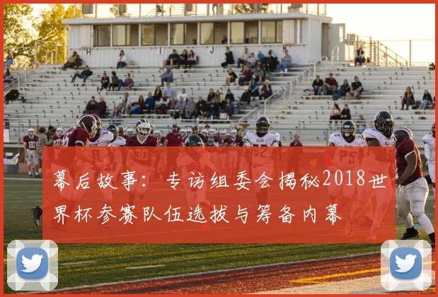 幕后故事：专访组委会揭秘2018世界杯参赛队伍选拔与筹备内幕