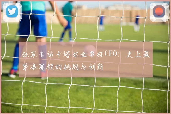 独家专访卡塔尔世界杯CEO:史上最紧凑赛程的挑战与创新