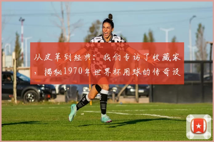 从皮革到经典:我们专访了收藏家,揭秘1970年世界杯用球的传奇设计
