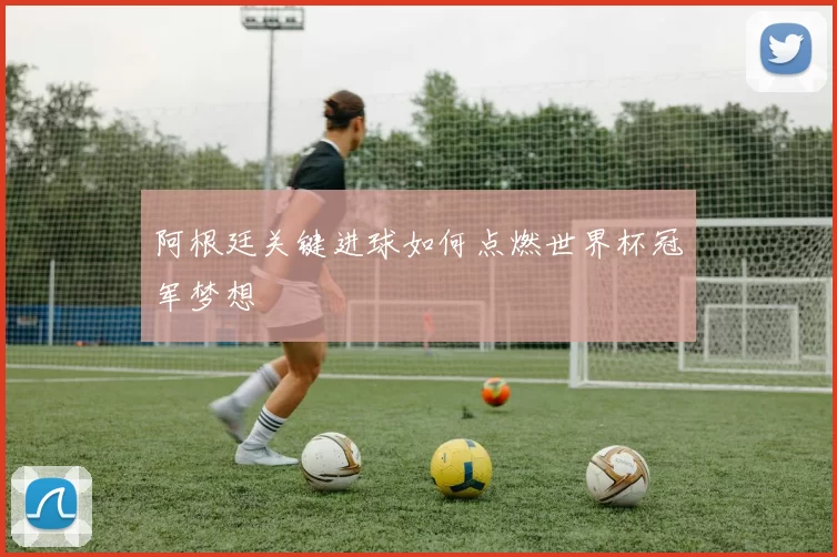 阿根廷关键进球如何点燃世界杯冠军梦想