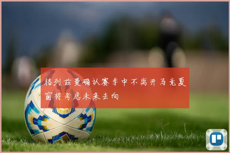 格列兹曼确认赛季中不离开马竞夏窗将考虑未来去向
