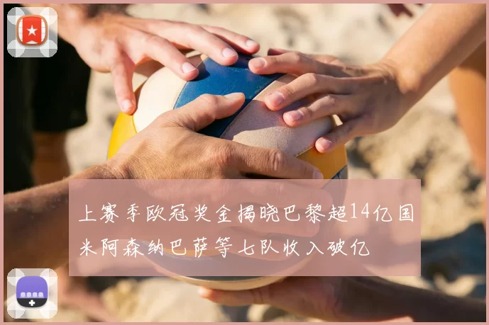 上赛季欧冠奖金揭晓巴黎超14亿国米阿森纳巴萨等七队收入破亿