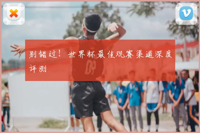 别错过!世界杯最佳观赛渠道深度评测