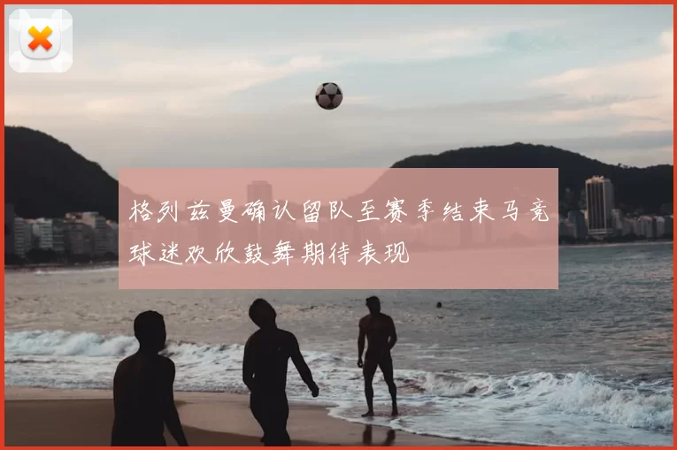 格列兹曼确认留队至赛季结束马竞球迷欢欣鼓舞期待表现