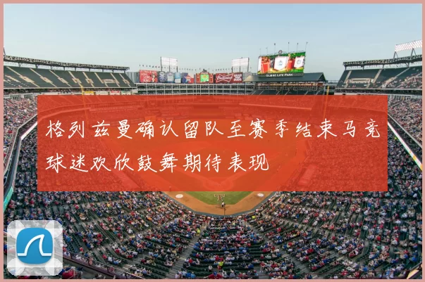 格列兹曼确认留队至赛季结束马竞球迷欢欣鼓舞期待表现