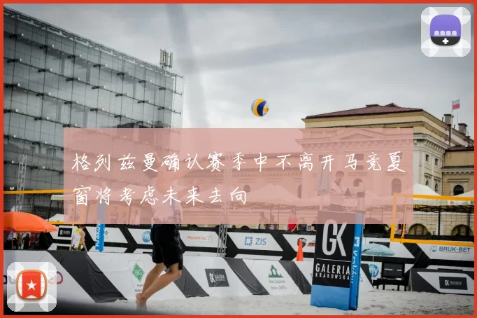 格列兹曼确认赛季中不离开马竞夏窗将考虑未来去向