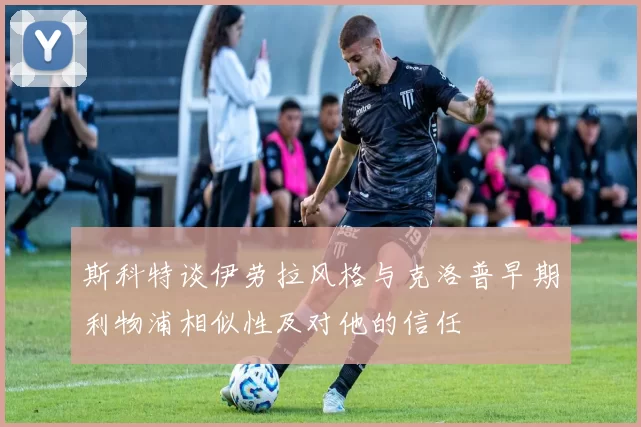 斯科特谈伊劳拉风格与克洛普早期利物浦相似性及对他的信任