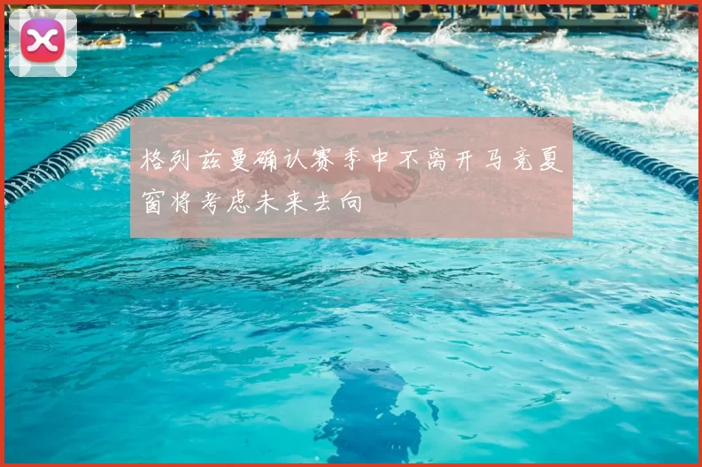 格列兹曼确认赛季中不离开马竞夏窗将考虑未来去向
