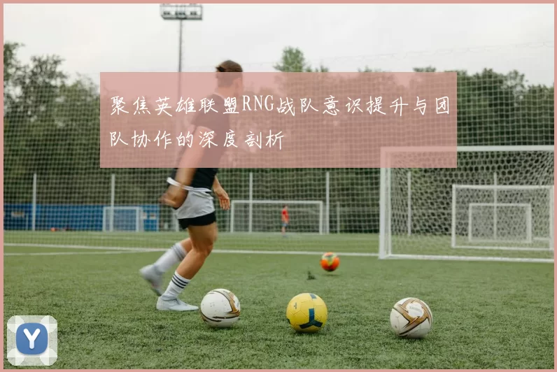 聚焦英雄联盟RNG战队意识提升与团队协作的深度剖析