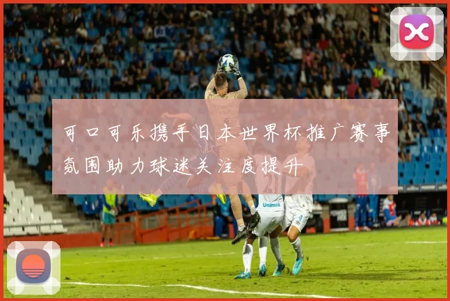 可口可乐携手日本世界杯推广赛事氛围助力球迷关注度提升