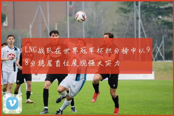 LNG战队在世界冠军杯积分榜中以98分稳居首位展现强大实力