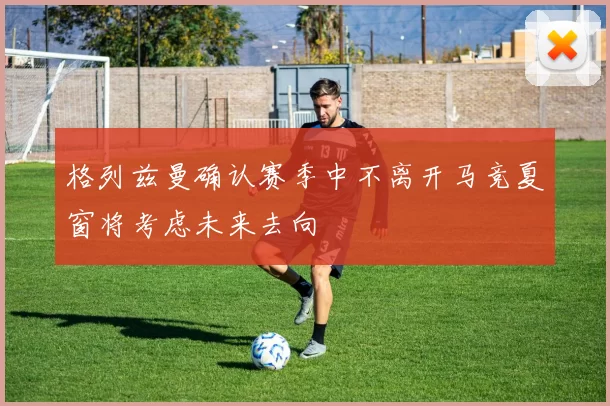 格列兹曼确认赛季中不离开马竞夏窗将考虑未来去向