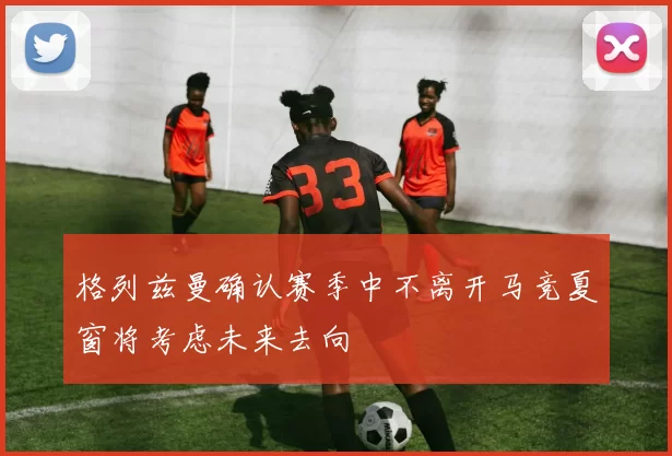 格列兹曼确认赛季中不离开马竞夏窗将考虑未来去向