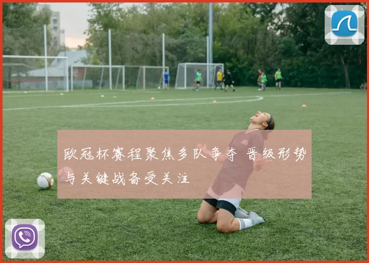 欧冠杯赛程聚焦多队争夺 晋级形势与关键战备受关注