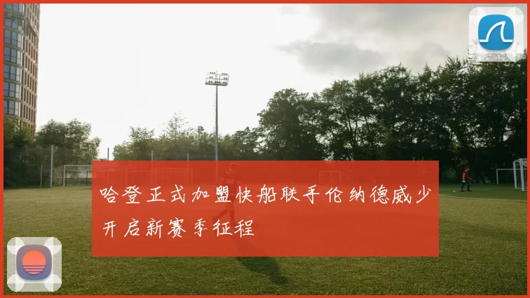 哈登正式加盟快船联手伦纳德威少开启新赛季征程