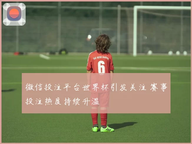 微信投注平台世界杯引发关注 赛事投注热度持续升温