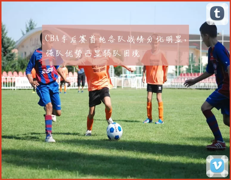 CBA季后赛首轮各队战绩分化明显，强队优势凸显弱队困境