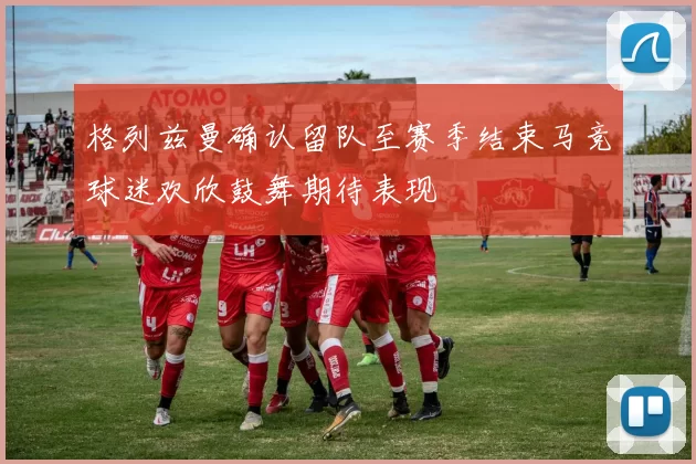 格列兹曼确认留队至赛季结束马竞球迷欢欣鼓舞期待表现