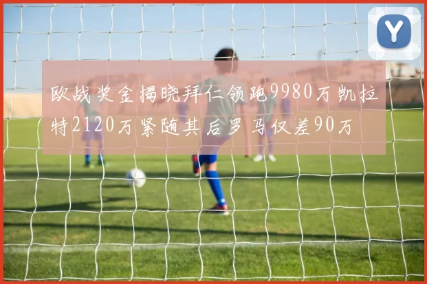 欧战奖金揭晓拜仁领跑9980万凯拉特2120万紧随其后罗马仅差90万
