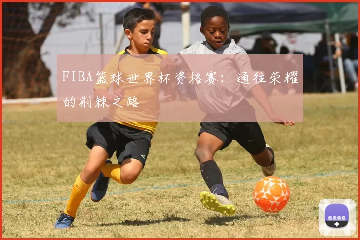 FIBA篮球世界杯资格赛：通往荣耀的荆棘之路