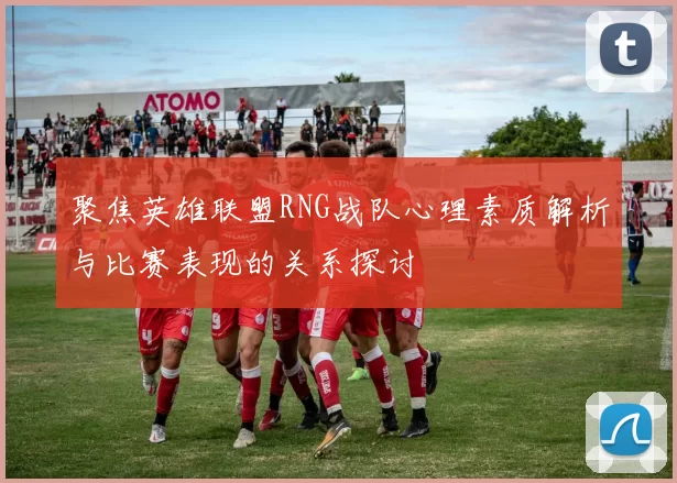 聚焦英雄联盟RNG战队心理素质解析与比赛表现的关系探讨