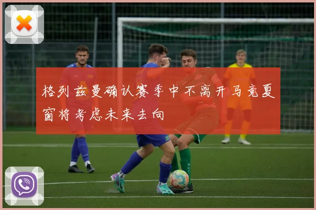 格列兹曼确认赛季中不离开马竞夏窗将考虑未来去向