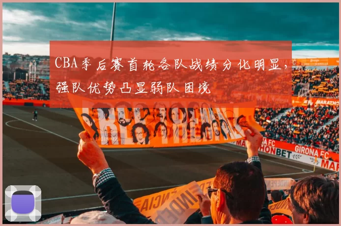 CBA季后赛首轮各队战绩分化明显，强队优势凸显弱队困境