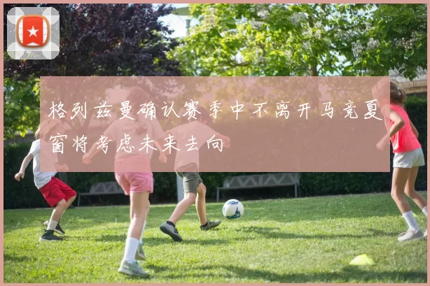 格列兹曼确认赛季中不离开马竞夏窗将考虑未来去向
