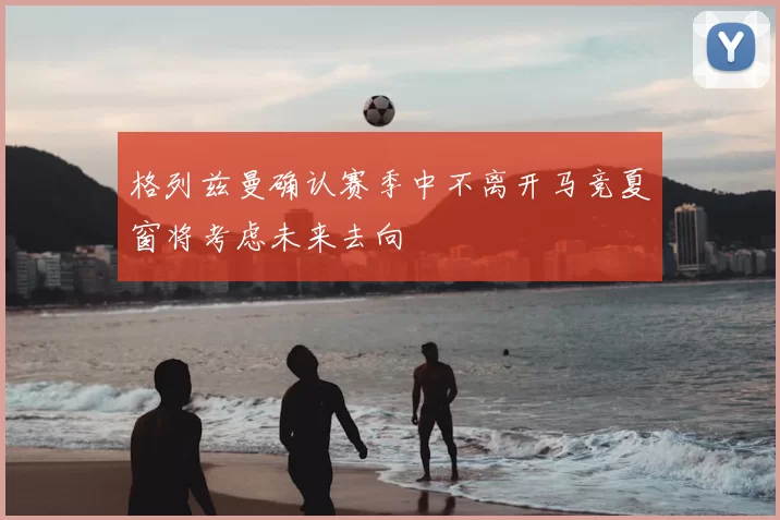 格列兹曼确认赛季中不离开马竞夏窗将考虑未来去向
