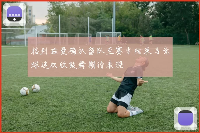 格列兹曼确认留队至赛季结束马竞球迷欢欣鼓舞期待表现