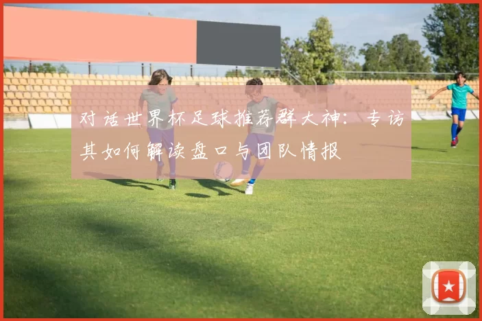 对话世界杯足球推荐群大神:专访其如何解读盘口与团队情报