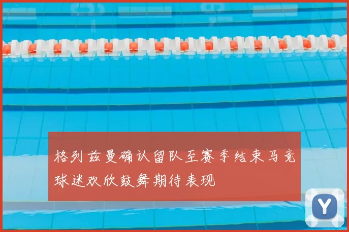 格列兹曼确认留队至赛季结束马竞球迷欢欣鼓舞期待表现