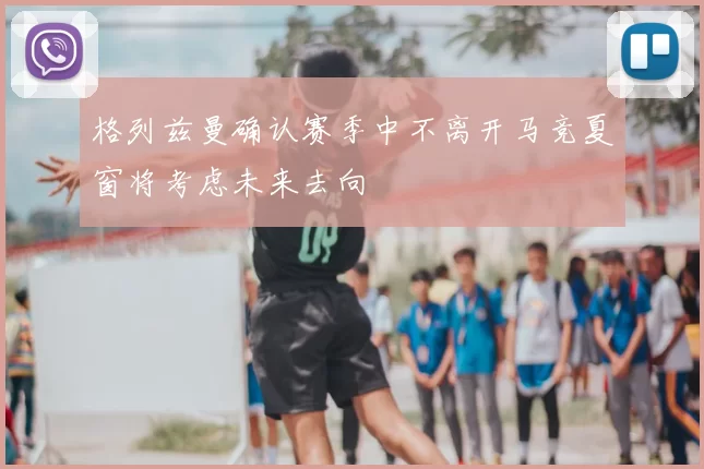 格列兹曼确认赛季中不离开马竞夏窗将考虑未来去向
