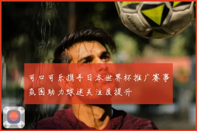 可口可乐携手日本世界杯推广赛事氛围助力球迷关注度提升