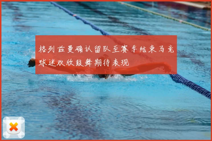 格列兹曼确认留队至赛季结束马竞球迷欢欣鼓舞期待表现