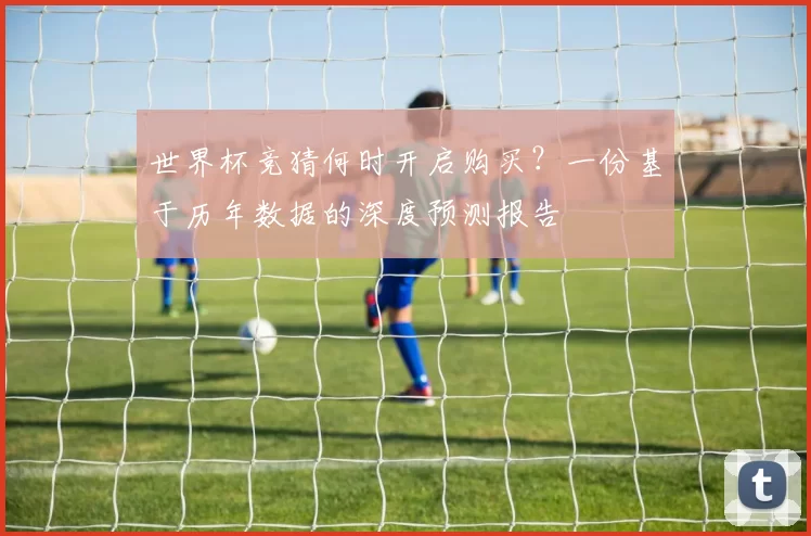 世界杯竞猜何时开启购买?一份基于历年数据的深度预测报告
