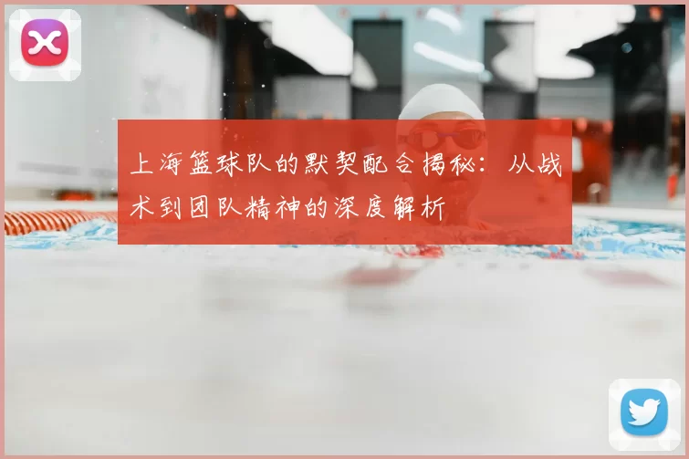上海篮球队的默契配合揭秘:从战术到团队精神的深度解析