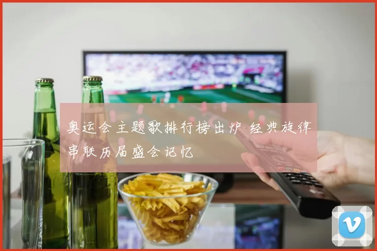 奥运会主题歌排行榜出炉 经典旋律串联历届盛会记忆