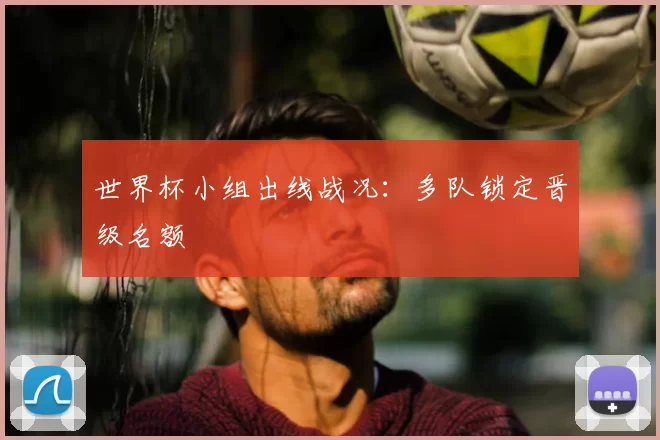 世界杯小组出线战况：多队锁定晋级名额