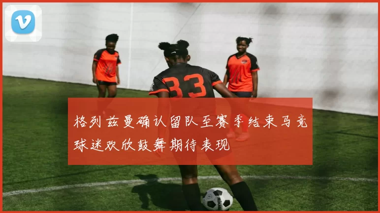 格列兹曼确认留队至赛季结束马竞球迷欢欣鼓舞期待表现