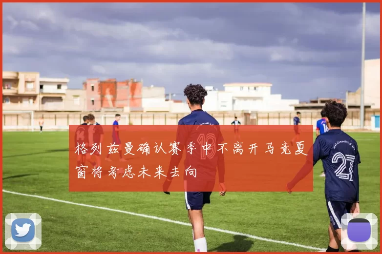 格列兹曼确认赛季中不离开马竞夏窗将考虑未来去向