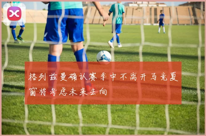 格列兹曼确认赛季中不离开马竞夏窗将考虑未来去向