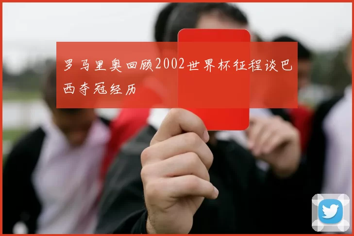 罗马里奥回顾2002世界杯征程谈巴西夺冠经历