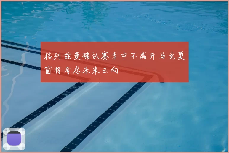 格列兹曼确认赛季中不离开马竞夏窗将考虑未来去向