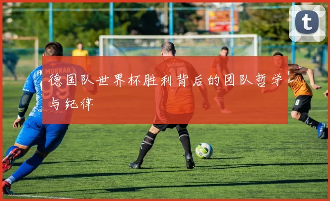 德国队世界杯胜利背后的团队哲学与纪律