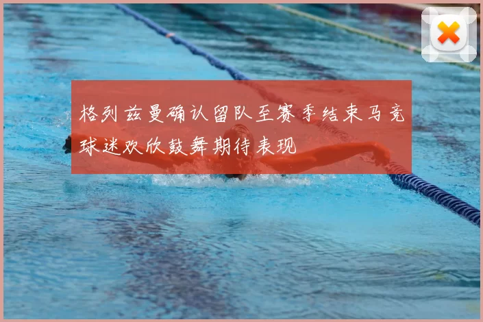 格列兹曼确认留队至赛季结束马竞球迷欢欣鼓舞期待表现