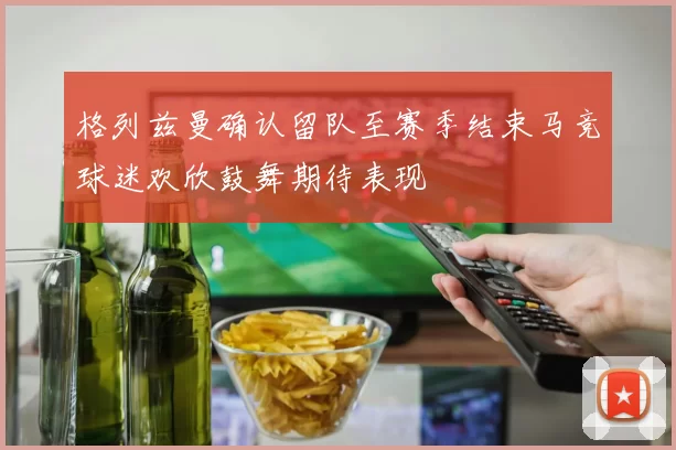格列兹曼确认留队至赛季结束马竞球迷欢欣鼓舞期待表现