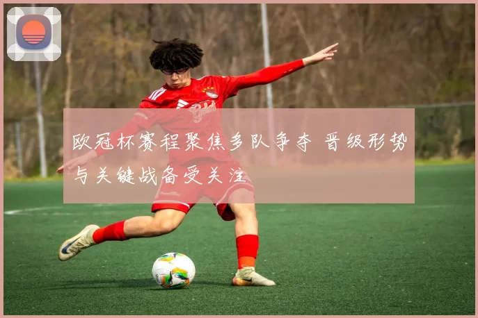 欧冠杯赛程聚焦多队争夺 晋级形势与关键战备受关注