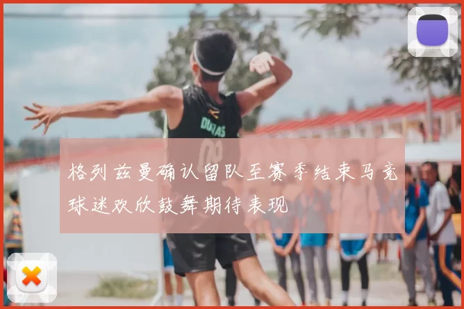 格列兹曼确认留队至赛季结束马竞球迷欢欣鼓舞期待表现