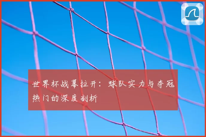 世界杯战幕拉开:球队实力与夺冠热门的深度剖析